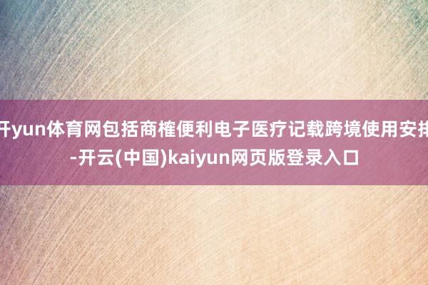 开yun体育网包括商榷便利电子医疗记载跨境使用安排-开云(中国)kaiyun网页版登录入口