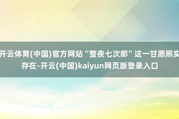 开云体育(中国)官方网站“整夜七次郎”这一甘愿照实存在-开云(中国)kaiyun网页版登录入口