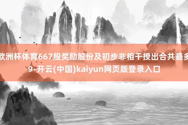 欧洲杯体育667股奖励股份及初步非相干授出合共最多9-开云(中国)kaiyun网页版登录入口