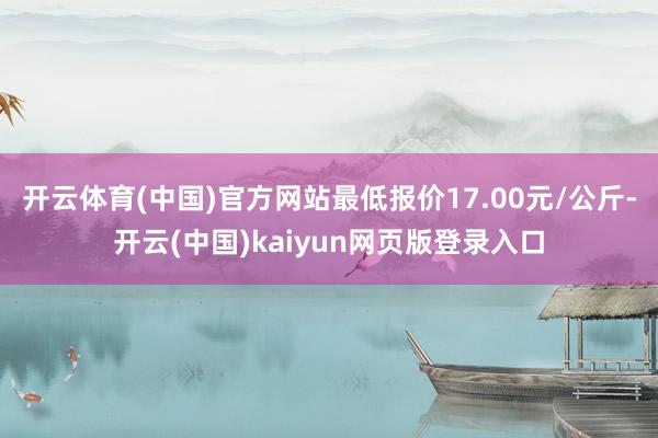 开云体育(中国)官方网站最低报价17.00元/公斤-开云(中国)kaiyun网页版登录入口