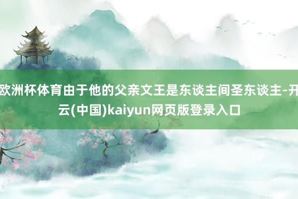 欧洲杯体育由于他的父亲文王是东谈主间圣东谈主-开云(中国)kaiyun网页版登录入口