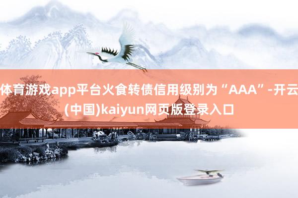 体育游戏app平台火食转债信用级别为“AAA”-开云(中国)kaiyun网页版登录入口