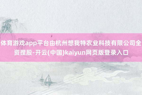 体育游戏app平台由杭州想我特农业科技有限公司全资捏股-开云(中国)kaiyun网页版登录入口