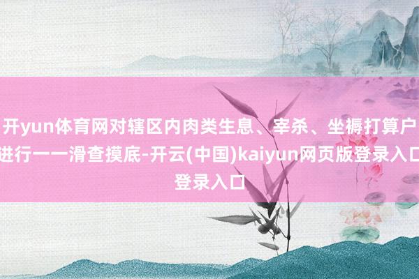 开yun体育网对辖区内肉类生息、宰杀、坐褥打算户进行一一滑查摸底-开云(中国)kaiyun网页版登录入口