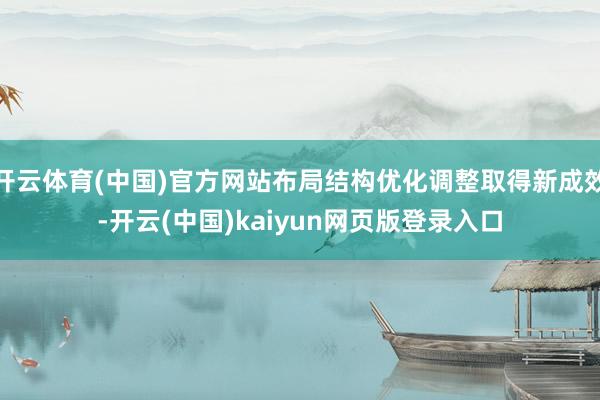 开云体育(中国)官方网站布局结构优化调整取得新成效-开云(中国)kaiyun网页版登录入口