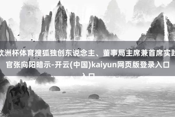欧洲杯体育搜狐独创东说念主、董事局主席兼首席实践官张向阳暗示-开云(中国)kaiyun网页版登录入口