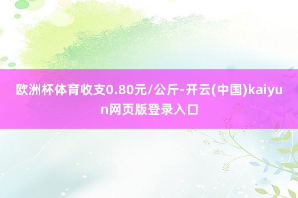 欧洲杯体育收支0.80元/公斤-开云(中国)kaiyun网页版登录入口
