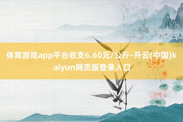 体育游戏app平台收支6.60元/公斤-开云(中国)kaiyun网页版登录入口