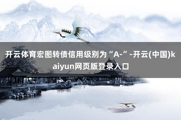 开云体育宏图转债信用级别为“A-”-开云(中国)kaiyun网页版登录入口