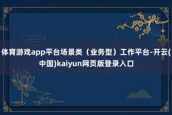 体育游戏app平台场景类（业务型）工作平台-开云(中国)kaiyun网页版登录入口