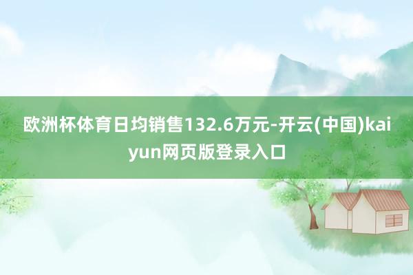欧洲杯体育日均销售132.6万元-开云(中国)kaiyun网页版登录入口