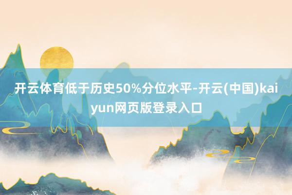 开云体育低于历史50%分位水平-开云(中国)kaiyun网页版登录入口
