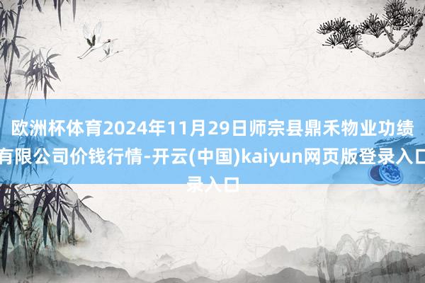 欧洲杯体育2024年11月29日师宗县鼎禾物业功绩有限公司价钱行情-开云(中国)kaiyun网页版登录入口