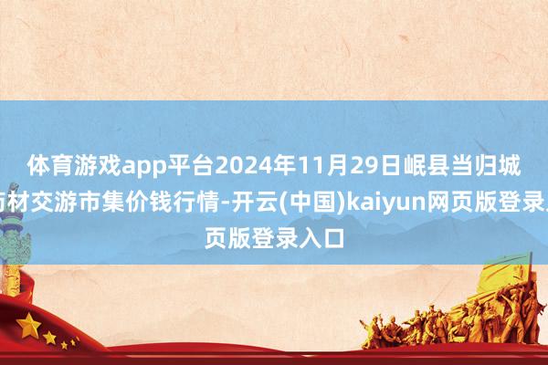 体育游戏app平台2024年11月29日岷县当归城中药材交游市集价钱行情-开云(中国)kaiyun网页版登录入口