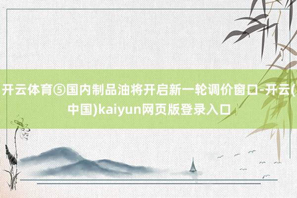 开云体育⑤国内制品油将开启新一轮调价窗口-开云(中国)kaiyun网页版登录入口