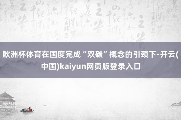 欧洲杯体育在国度完成“双碳”概念的引颈下-开云(中国)kaiyun网页版登录入口