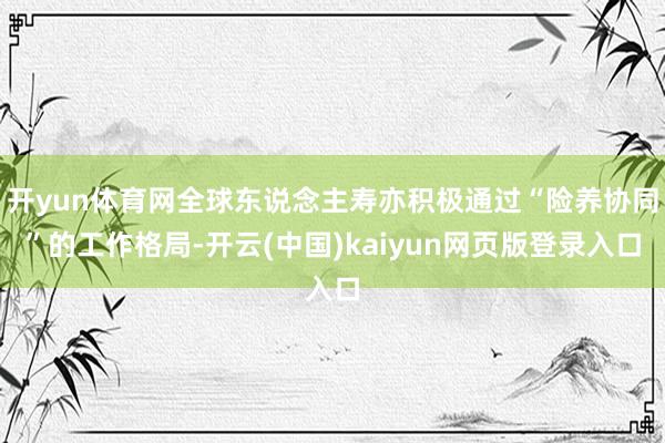 开yun体育网全球东说念主寿亦积极通过“险养协同”的工作格局-开云(中国)kaiyun网页版登录入口