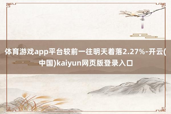 体育游戏app平台较前一往明天着落2.27%-开云(中国)kaiyun网页版登录入口