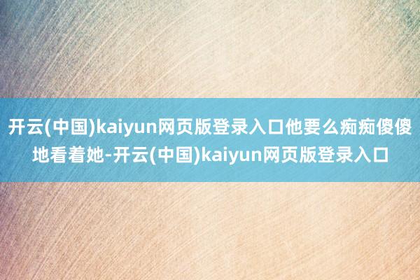 开云(中国)kaiyun网页版登录入口他要么痴痴傻傻地看着她-开云(中国)kaiyun网页版登录入口