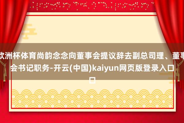 欧洲杯体育尚韵念念向董事会提议辞去副总司理、董事会书记职务-开云(中国)kaiyun网页版登录入口