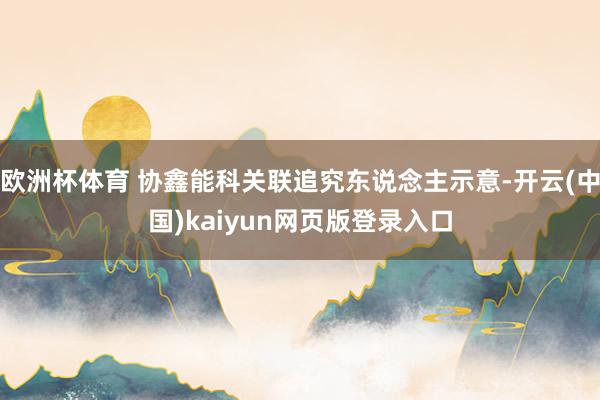欧洲杯体育 协鑫能科关联追究东说念主示意-开云(中国)kaiyun网页版登录入口