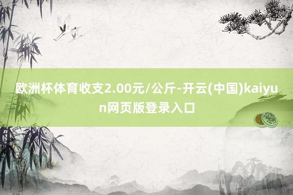 欧洲杯体育收支2.00元/公斤-开云(中国)kaiyun网页版登录入口