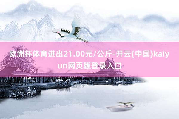 欧洲杯体育进出21.00元/公斤-开云(中国)kaiyun网页版登录入口