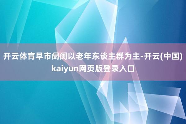 开云体育早市阛阓以老年东谈主群为主-开云(中国)kaiyun网页版登录入口