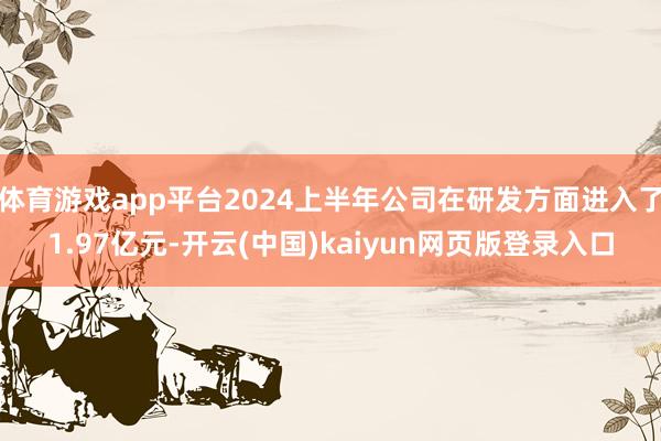 体育游戏app平台2024上半年公司在研发方面进入了1.97亿元-开云(中国)kaiyun网页版登录入口