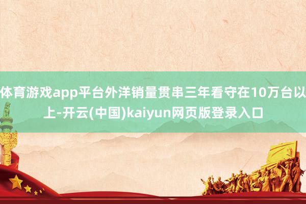 体育游戏app平台外洋销量贯串三年看守在10万台以上-开云(中国)kaiyun网页版登录入口