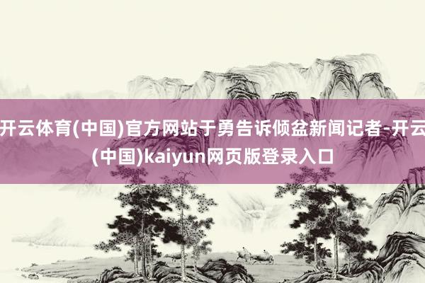 开云体育(中国)官方网站于勇告诉倾盆新闻记者-开云(中国)kaiyun网页版登录入口