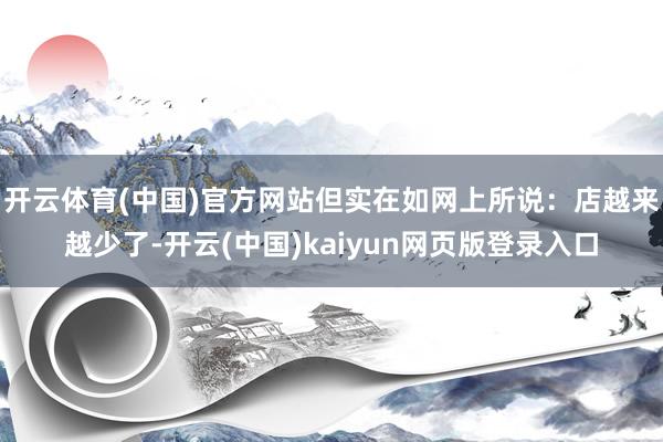 开云体育(中国)官方网站但实在如网上所说：店越来越少了-开云(中国)kaiyun网页版登录入口