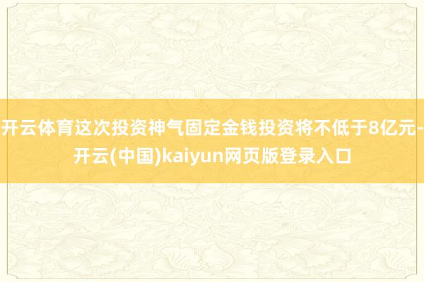 开云体育这次投资神气固定金钱投资将不低于8亿元-开云(中国)kaiyun网页版登录入口