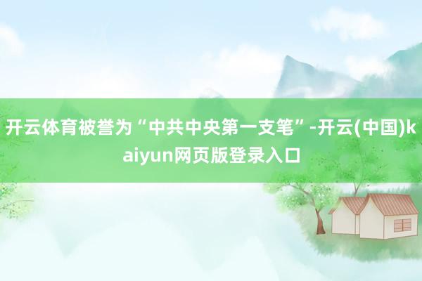 开云体育被誉为“中共中央第一支笔”-开云(中国)kaiyun网页版登录入口