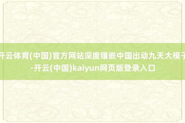 开云体育(中国)官方网站深度镶嵌中国出动九天大模子-开云(中国)kaiyun网页版登录入口